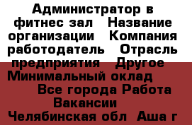 Администратор в фитнес-зал › Название организации ­ Компания-работодатель › Отрасль предприятия ­ Другое › Минимальный оклад ­ 25 000 - Все города Работа » Вакансии   . Челябинская обл.,Аша г.